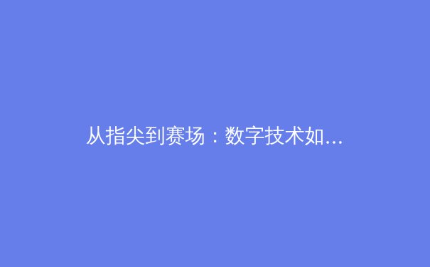 从指尖到赛场：数字技术如何重塑现代体育观赛与产业生态 - 3